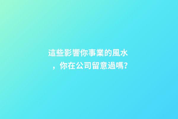 這些影響你事業的風水，你在公司留意過嗎？